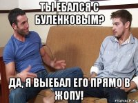 ты ебался с буленковым? да, я выебал его прямо в жопу!