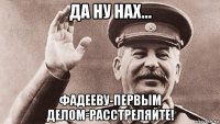 да ну нах... фадееву-первым делом-расстреляйте!