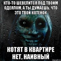 кто-то шевелится под твоим одеялом, а ты думаешь, что это твой котенок котят в квартире нет, наивный