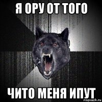 я ору от того чито меня ипут