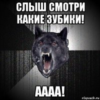 слыш смотри какие зубики! аааа!