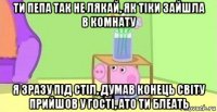 ти пепа так не лякай, як тіки зайшла в комнату я зразу під стіл, думав конець світу прийшов у гості, ато ти блеать