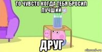 то чувсто когда тебя бросил лучший друг