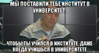 мы поставили тебе институт в университет, чтобы ты учился в институте, даже когда учишься в университете