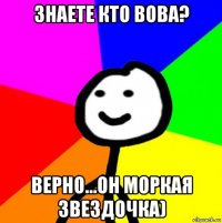 знаете кто вова? верно...он моркая звездочка)