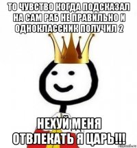 то чувство когда подсказал на сам раб не правильно и одноклассник получил 2 нехуй меня отвлекать я царь!!!