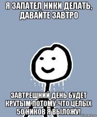 я запател ники делать, давайте завтро завтрешний день будет крутым потому-что целых 50 ников я выложу!