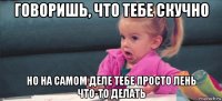 говоришь, что тебе скучно но на самом деле тебе просто лень что-то делать