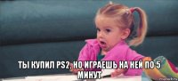  ты купил ps2, но играешь на ней по 5 минут