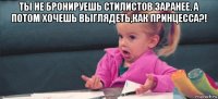 ты не бронируешь стилистов заранее, а потом хочешь выглядеть,как принцесса?! 