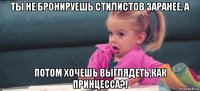 ты не бронируешь стилистов заранее, а потом хочешь выглядеть,как принцесса?!