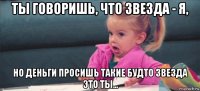 ты говоришь, что звезда - я, но деньги просишь такие будто звезда это ты...