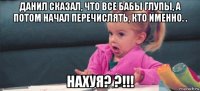 данил сказал, что все бабы глупы, а потом начал перечислять, кто именно. . нахуя? ?!!!