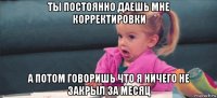 ты постоянно даешь мне корректировки а потом говоришь что я ничего не закрыл за месяц