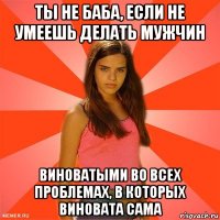 ты не баба, если не умеешь делать мужчин виноватыми во всех проблемах, в которых виновата сама