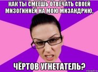 как ты смеешь отвечать своей мизогинией на мою мизандрию, чёртов угнетатель?