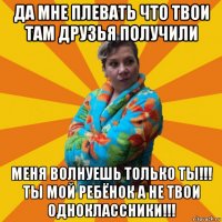 да мне плевать что твои там друзья получили меня волнуешь только ты!!! ты мой ребёнок а не твои одноклассники!!!