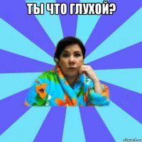 ты что глухой? 