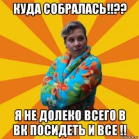 куда собралась!!?? я не долеко всего в вк посидеть и все !!