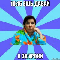 10:15 ешь давай и за уроки