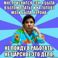 мне приснился сон, я была в белом платье и на голове моей была, корона. не пойду я работать, не царское это дело.