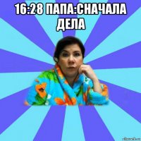 16:28 папа:сначала дела 