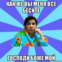 как же вы меня все бесите господи боже мой