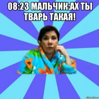 08:23 мальчик:ах ты тварь такая! 