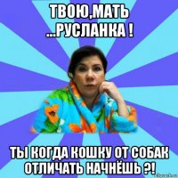 твою,мать ...русланка ! ты когда кошку от собак отличать начнёшь ?!