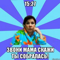 15:27 звони мама скажи ты собралась!