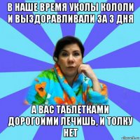 в наше время уколы кололи и выздоравливали за 3 дня а вас таблетками дорогоими лечишь, и толку нет