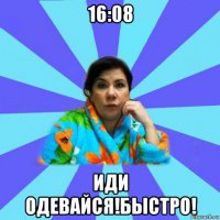 16:08 иди одевайся!быстро!