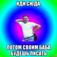 иди сюда, потом своим баба будешь писать