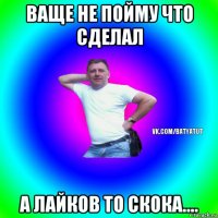 ваще не пойму что сделал а лайков то скока....