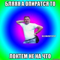 бляяя а опиратся то локтем не на что