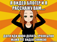 я видео блогер и я расскажу вам.... доля иди живо делать уроки.блин мамя тут видео снимаю