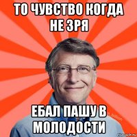 то чувство когда не зря ебал пашу в молодости