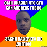 сын сказал что gta san andreas говно забил на хер его же диглом