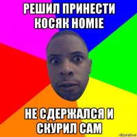 решил принести косяк homie не сдержался и скурил сам