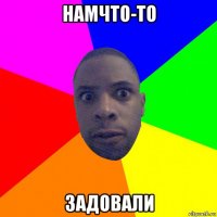 намчто-то задовали