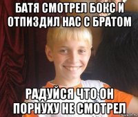 батя смотрел бокс и отпиздил нас с братом радуйся что он порнуху не смотрел