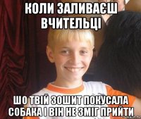 коли заливаєш вчительці шо твій зошит покусала собака і він не зміг прийти