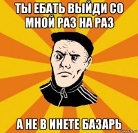 ты ебать выйди со мной раз на раз а не в инете базарь