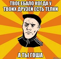 твое ебало когда у твоих друзей есть телки а ты гоша
