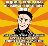 , не думаю что мы с тобой относимся к той категории людей для которых дружба это ежедневное сюсюканье и куча глупых совместных фоток, а когда человек перешагивает