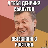 у тебя денрик? ебанутся выезжаю с ростова