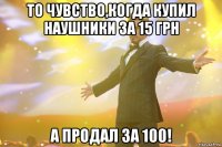 то чувство,когда купил наушники за 15 грн а продал за 100!