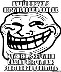 нашёл чувака в кетчупе пошёл дальше иду жена в кетчупе и сказал чё ктчуп как реактивный двигатель