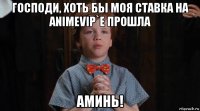 господи, хоть бы моя ставка на animevip`e прошла аминь!