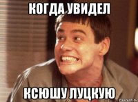 когда увидел ксюшу луцкую